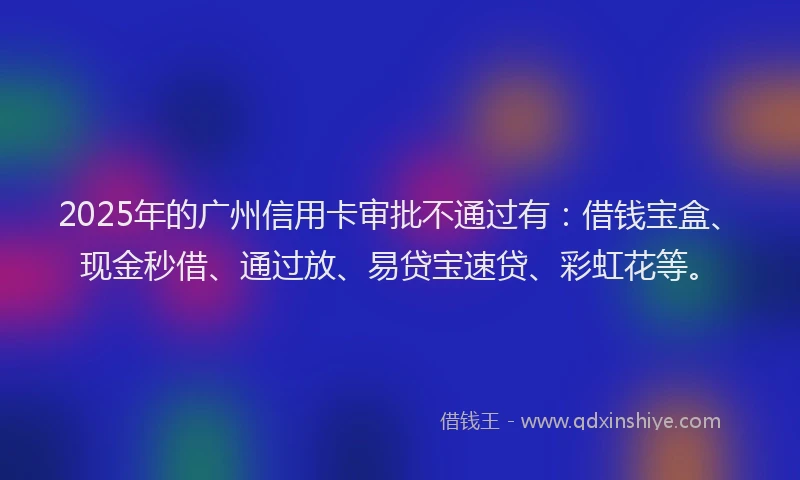 2025年的广州信用卡审批不通过有：借钱宝盒、现金秒借、通过放、易贷宝速贷、彩虹花等。