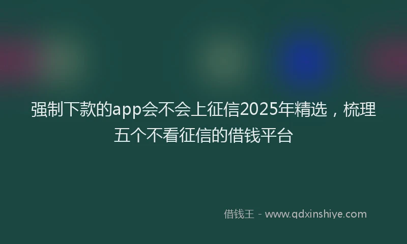强制下款的app会不会上征信2025年精选，梳理五个不看征信的借钱平台