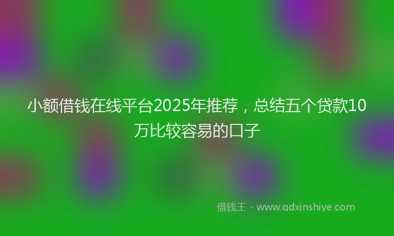 小额借钱在线平台2025年推荐，总结五个贷款10万比较容易的口子