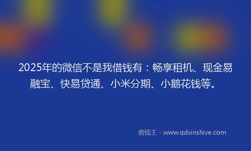 2025年的微信不是我借钱有：畅享租机、现金易融宝、快易贷通、小米分期、小鹅花钱等。