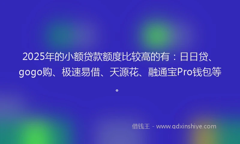 2025年的小额贷款额度比较高的有：日日贷、gogo购、极速易借、天源花、融通宝Pro钱包等。