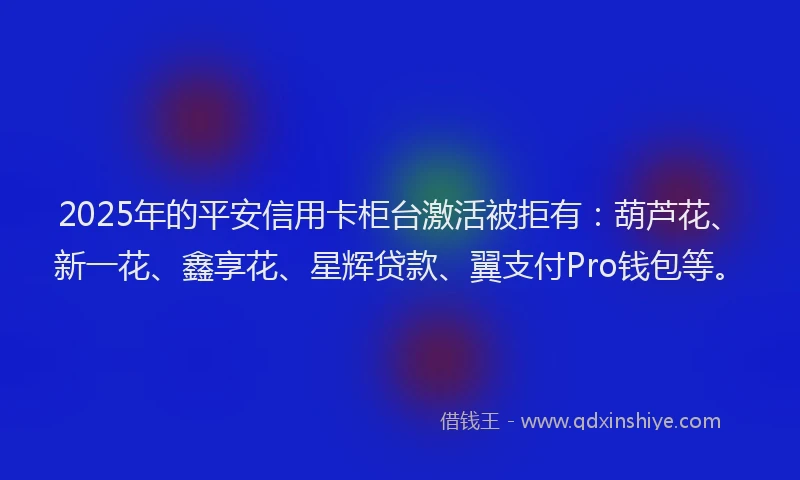 2025年的平安信用卡柜台激活被拒有：葫芦花、新一花、鑫享花、星辉贷款、翼支付Pro钱包等。