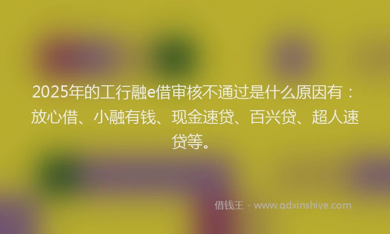 2025年的工行融e借审核不通过是什么原因有：放心借、小融有钱、现金速贷、百兴贷、超人速贷等。