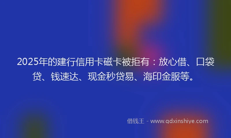 2025年的建行信用卡磁卡被拒有：放心借、口袋贷、钱速达、现金秒贷易、海印金服等。