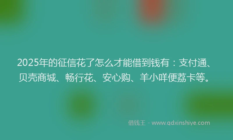 2025年的征信花了怎么才能借到钱有：支付通、贝壳商城、畅行花、安心购、羊小咩便荔卡等。