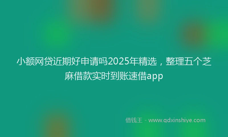 小额网贷近期好申请吗2025年精选，整理五个芝麻借款实时到账速借app