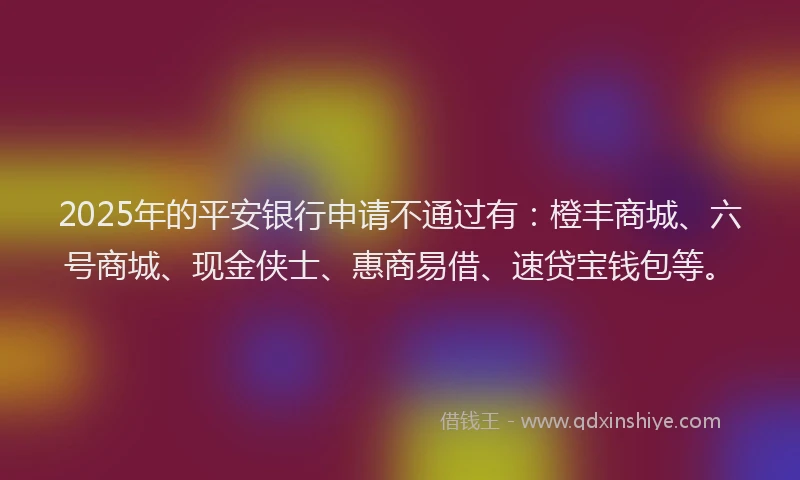 2025年的平安银行申请不通过有：橙丰商城、六号商城、现金侠士、惠商易借、速贷宝钱包等。