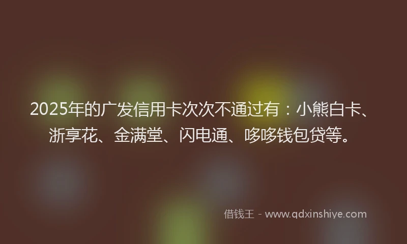 2025年的广发信用卡次次不通过有：小熊白卡、浙享花、金满堂、闪电通、哆哆钱包贷等。