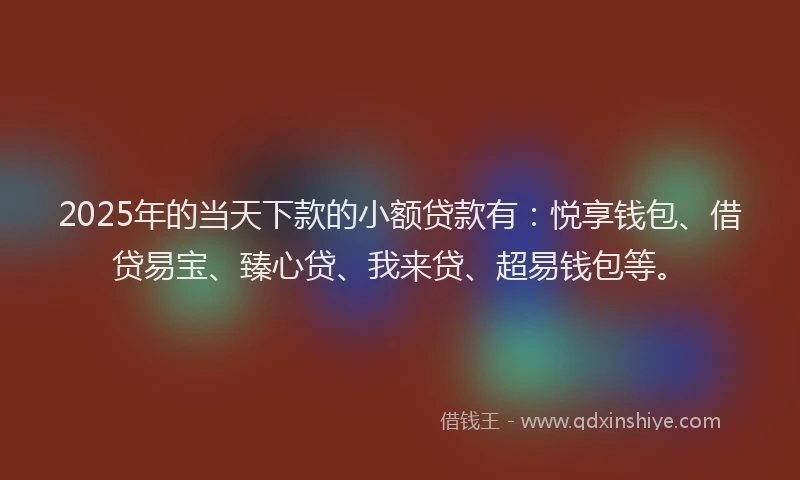 2025年的当天下款的小额贷款有：悦享钱包、借贷易宝、臻心贷、我来贷、超易钱包等。