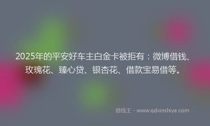 2025年的平安好车主白金卡被拒有：微博借钱、玫瑰花、臻心贷、银杏花、借款宝易借等。