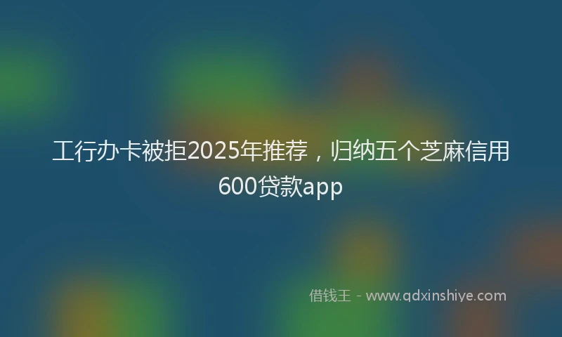 工行办卡被拒2025年推荐，归纳五个芝麻信用600贷款app