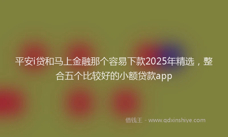 平安i贷和马上金融那个容易下款2025年精选，整合五个比较好的小额贷款app