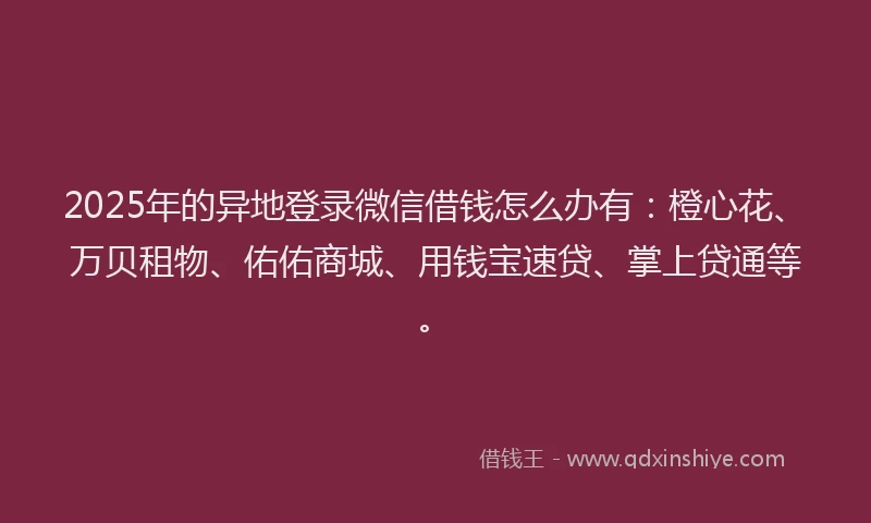 2025年的异地登录微信借钱怎么办有：橙心花、万贝租物、佑佑商城、用钱宝速贷、掌上贷通等。