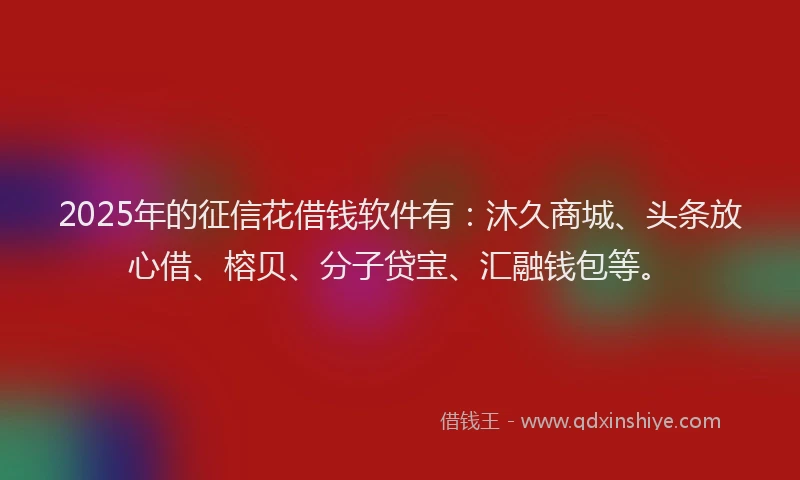 2025年的征信花借钱软件有：沐久商城、头条放心借、榕贝、分子贷宝、汇融钱包等。