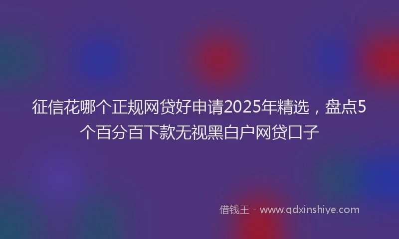 征信花哪个正规网贷好申请2025年精选，盘点5个百分百下款无视黑白户网贷口子