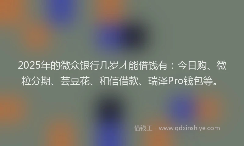 2025年的微众银行几岁才能借钱有：今日购、微粒分期、芸豆花、和信借款、瑞泽Pro钱包等。