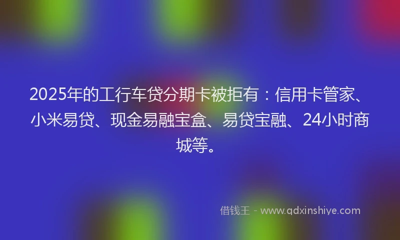 2025年的工行车贷分期卡被拒有：信用卡管家、小米易贷、现金易融宝盒、易贷宝融、24小时商城等。