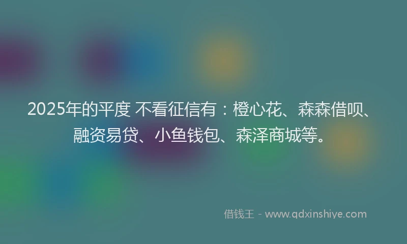 2025年的平度 不看征信有：橙心花、森森借呗、融资易贷、小鱼钱包、森泽商城等。