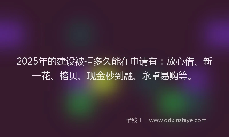 2025年的建设被拒多久能在申请有：放心借、新一花、榕贝、现金秒到融、永卓易购等。