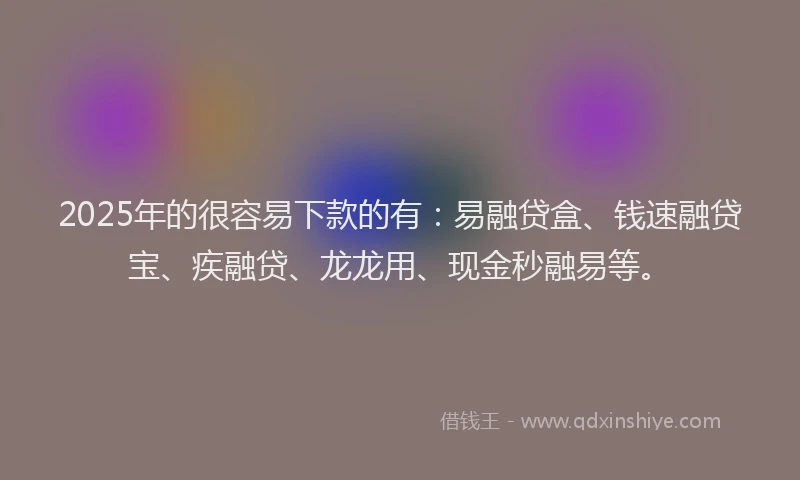 2025年的很容易下款的有：易融贷盒、钱速融贷宝、疾融贷、龙龙用、现金秒融易等。