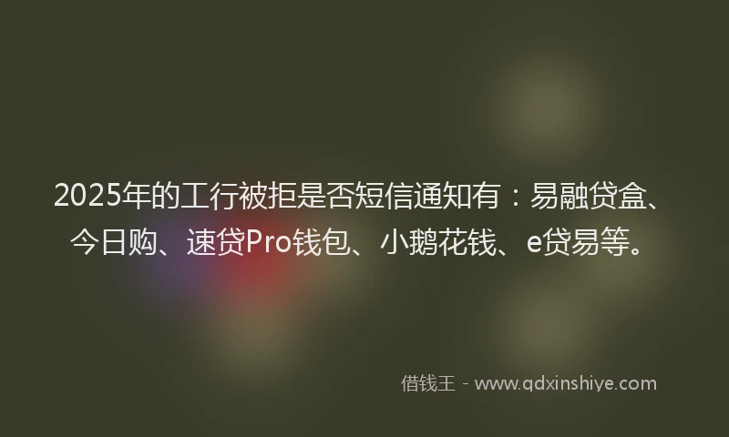 2025年的工行被拒是否短信通知有：易融贷盒、今日购、速贷Pro钱包、小鹅花钱、e贷易等。