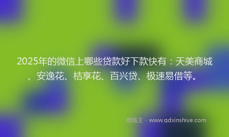 2025年的微信上哪些贷款好下款快有：天美商城、安逸花、桔享花、百兴贷、极速易借等。