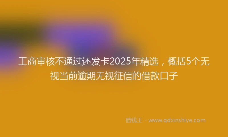 工商审核不通过还发卡2025年精选，概括5个无视当前逾期无视征信的借款口子
