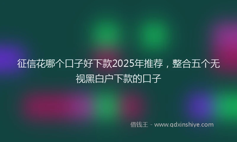 征信花哪个口子好下款2025年推荐，整合五个无视黑白户下款的口子