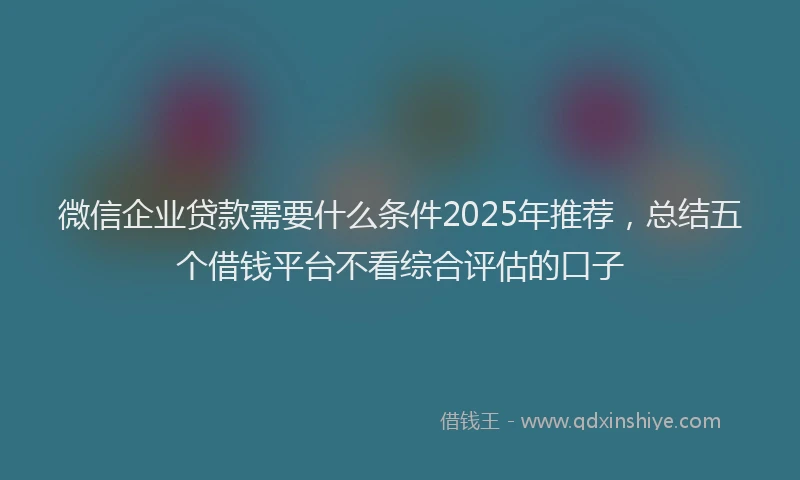 微信企业贷款需要什么条件2025年推荐，总结五个借钱平台不看综合评估的口子