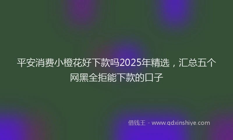 平安消费小橙花好下款吗2025年精选，汇总五个网黑全拒能下款的口子