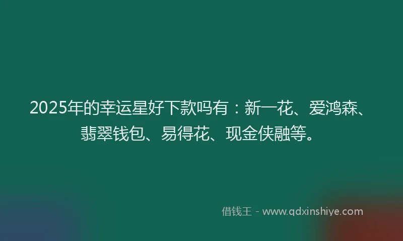 2025年的幸运星好下款吗有：新一花、爱鸿森、翡翠钱包、易得花、现金侠融等。
