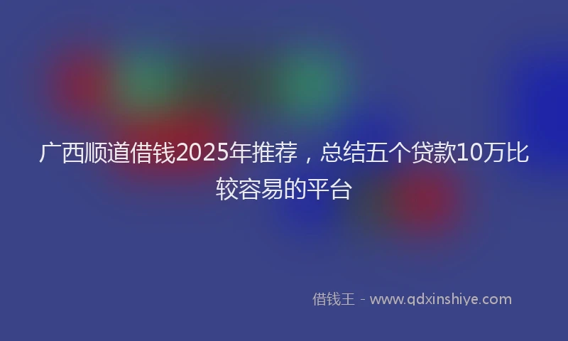 广西顺道借钱2025年推荐，总结五个贷款10万比较容易的平台