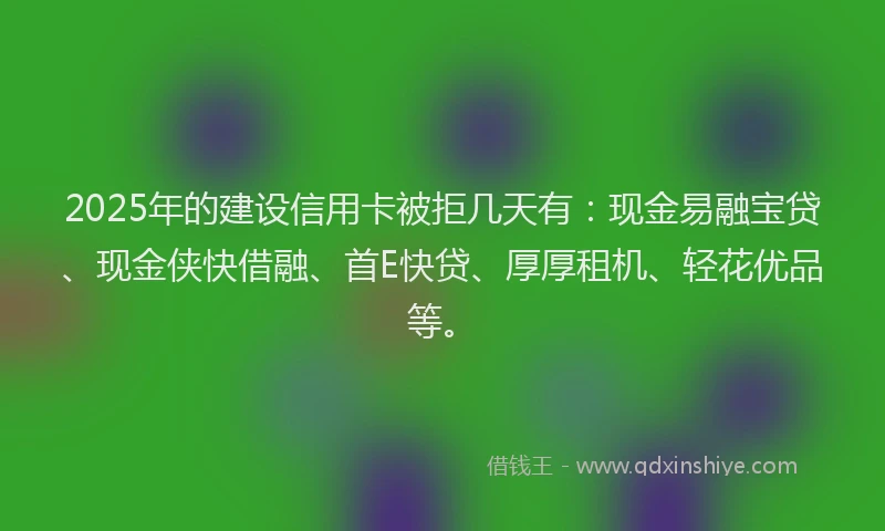2025年的建设信用卡被拒几天有：现金易融宝贷、现金侠快借融、首E快贷、厚厚租机、轻花优品等。