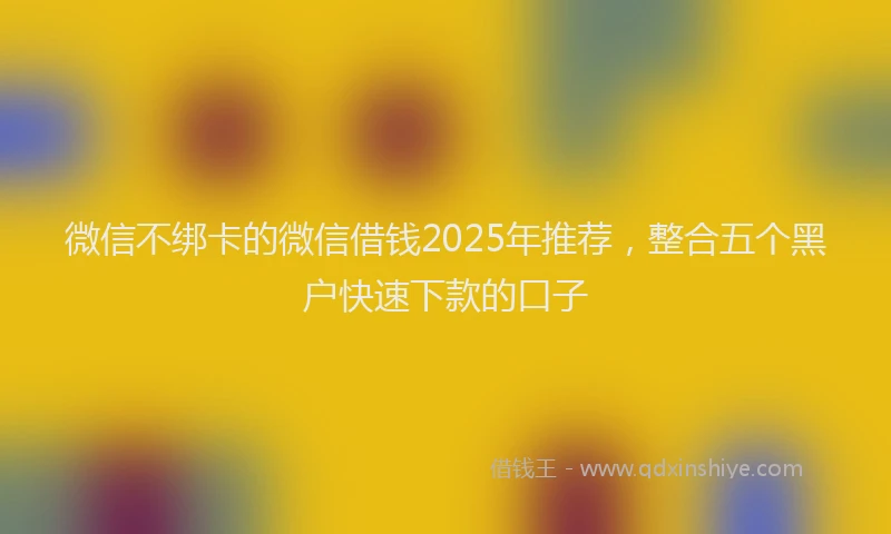 微信不绑卡的微信借钱2025年推荐，整合五个黑户快速下款的口子