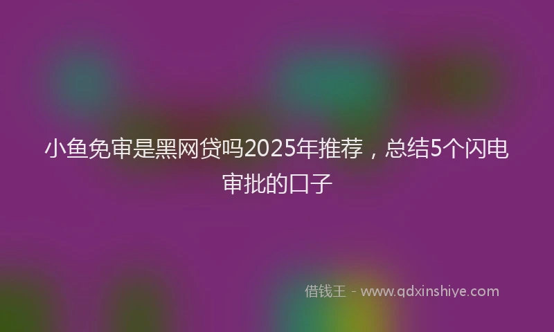 小鱼免审是黑网贷吗2025年推荐，总结5个闪电审批的口子