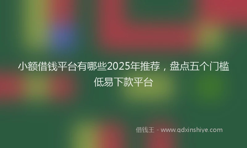 小额借钱平台有哪些2025年推荐，盘点五个门槛低易下款平台