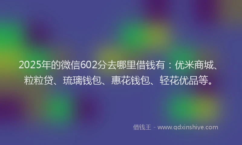 2025年的微信602分去哪里借钱有：优米商城、粒粒贷、琉璃钱包、惠花钱包、轻花优品等。