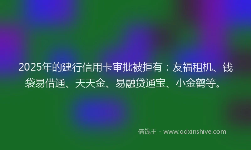 2025年的建行信用卡审批被拒有：友福租机、钱袋易借通、天天金、易融贷通宝、小金鹤等。