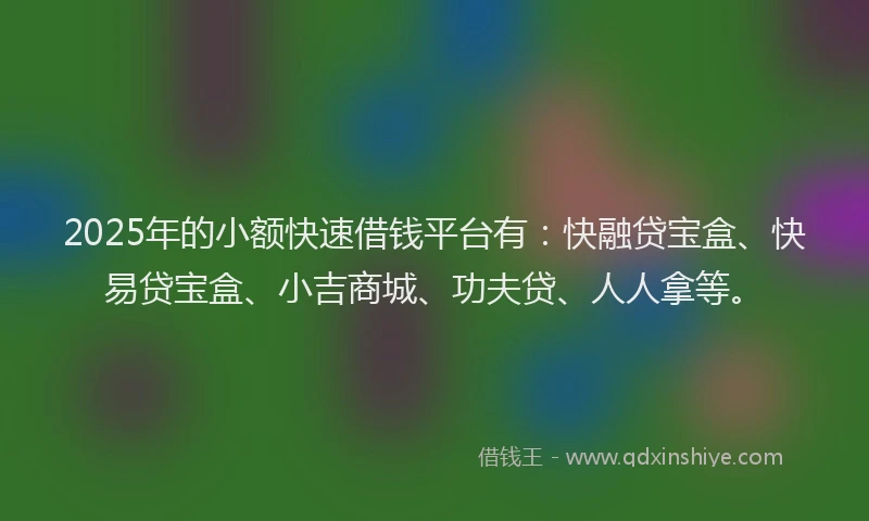 2025年的小额快速借钱平台有：快融贷宝盒、快易贷宝盒、小吉商城、功夫贷、人人拿等。