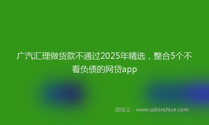 广汽汇理做货款不通过2025年精选，整合5个不看负债的网贷app