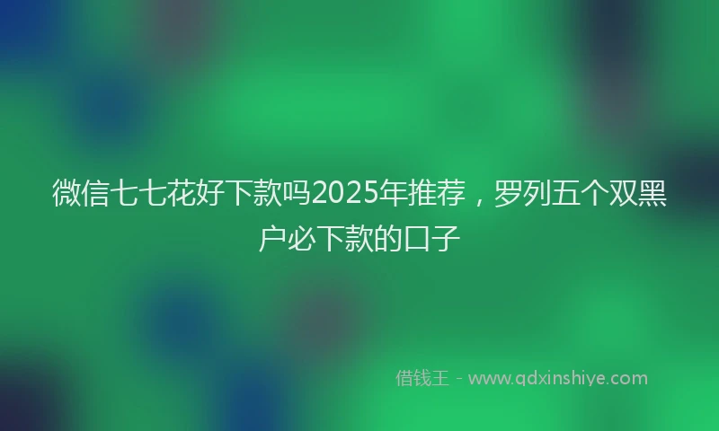 微信七七花好下款吗2025年推荐，罗列五个双黑户必下款的口子