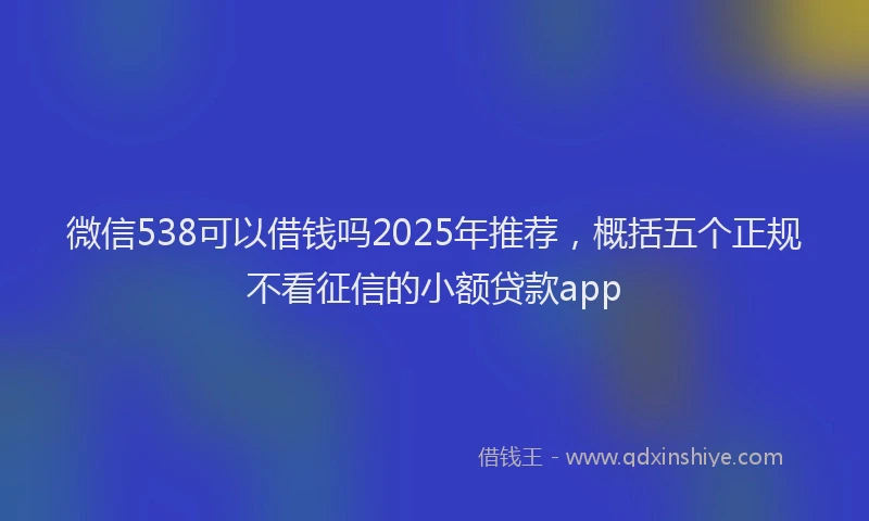 微信538可以借钱吗2025年推荐，概括五个正规不看征信的小额贷款app