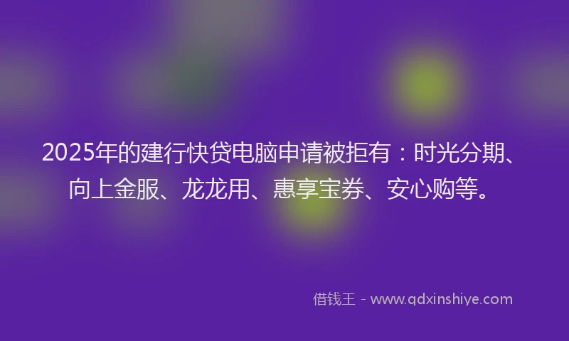 2025年的建行快贷电脑申请被拒有：时光分期、向上金服、龙龙用、惠享宝券、安心购等。