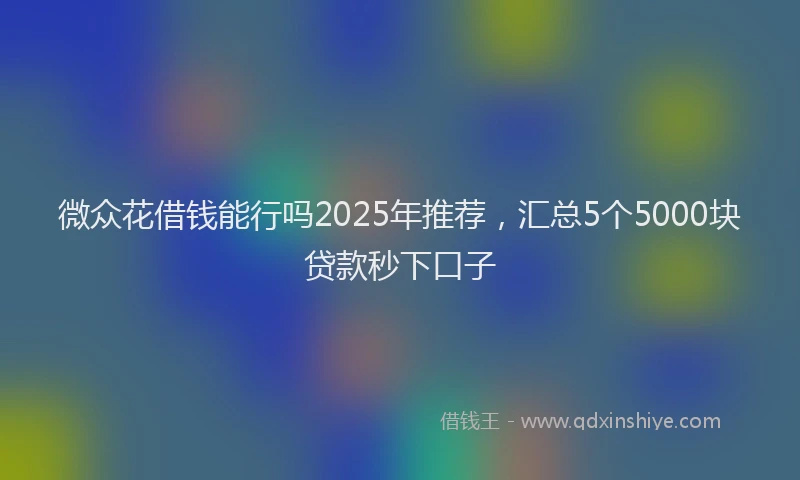 微众花借钱能行吗2025年推荐，汇总5个5000块贷款秒下口子