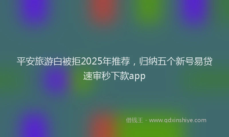 平安旅游白被拒2025年推荐，归纳五个新号易贷速审秒下款app