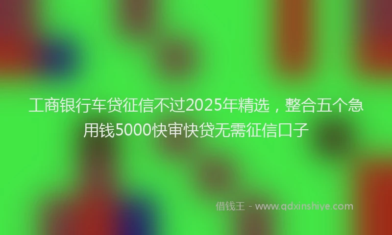 工商银行车贷征信不过2025年精选，整合五个急用钱5000快审快贷无需征信口子