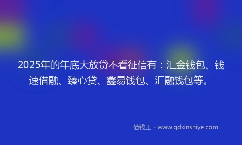 2025年的年底大放贷不看征信有：汇金钱包、钱速借融、臻心贷、鑫易钱包、汇融钱包等。