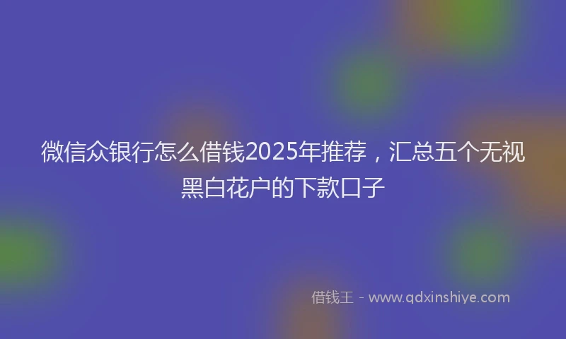 微信众银行怎么借钱2025年推荐，汇总五个无视黑白花户的下款口子