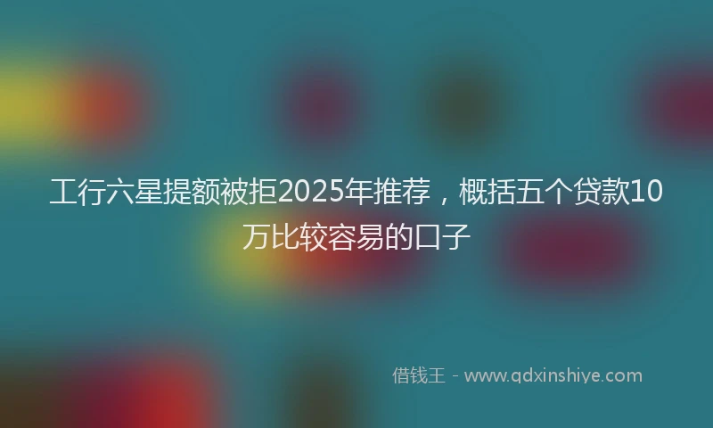 工行六星提额被拒2025年推荐，概括五个贷款10万比较容易的口子