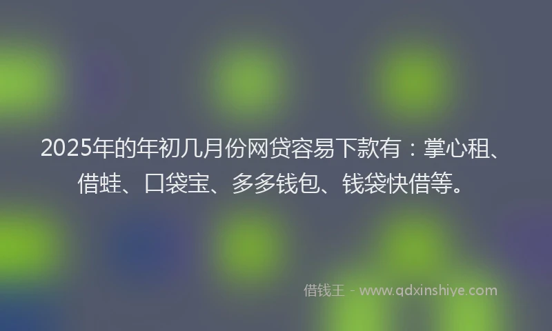 2025年的年初几月份网贷容易下款有：掌心租、借蛙、口袋宝、多多钱包、钱袋快借等。